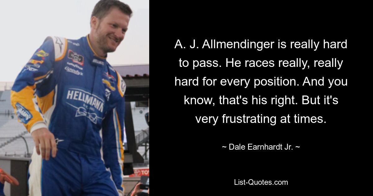 A. J. Allmendinger is really hard to pass. He races really, really hard for every position. And you know, that's his right. But it's very frustrating at times. — © Dale Earnhardt Jr.