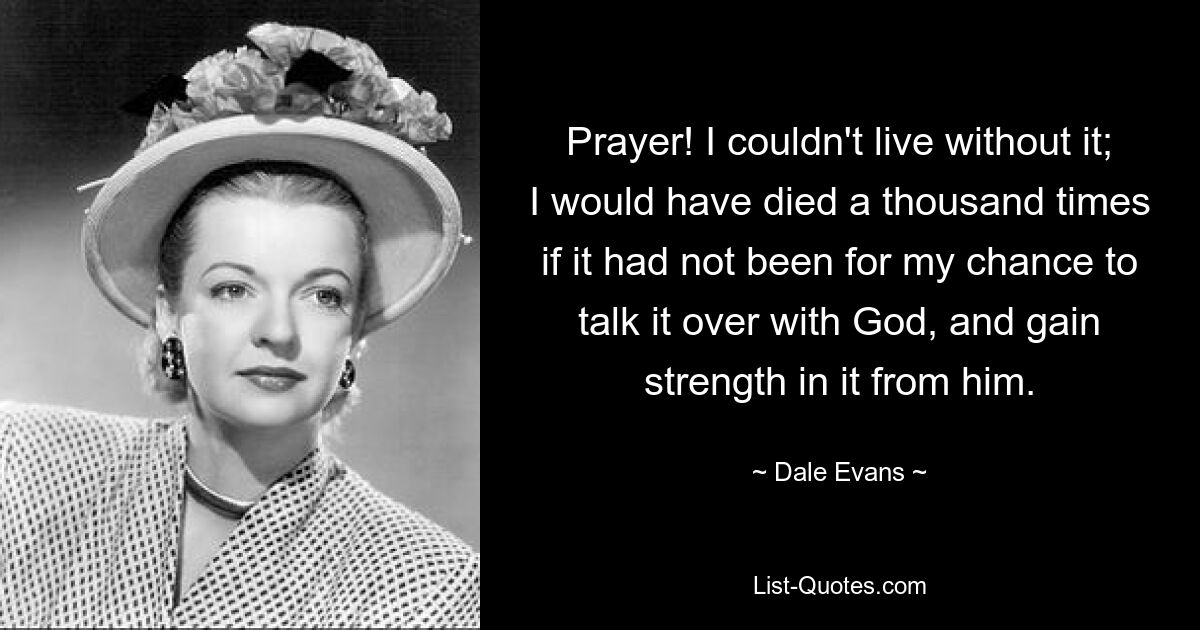 Prayer! I couldn't live without it; I would have died a thousand times if it had not been for my chance to talk it over with God, and gain strength in it from him. — © Dale Evans