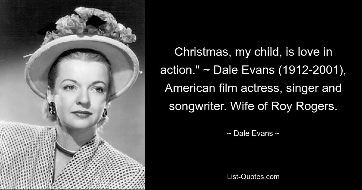 Christmas, my child, is love in action." ~ Dale Evans (1912-2001), American film actress, singer and songwriter. Wife of Roy Rogers. — © Dale Evans