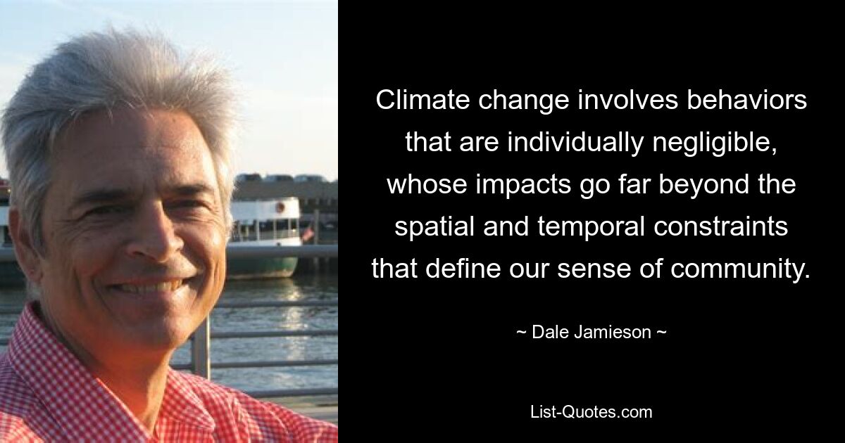 Climate change involves behaviors that are individually negligible, whose impacts go far beyond the spatial and temporal constraints that define our sense of community. — © Dale Jamieson