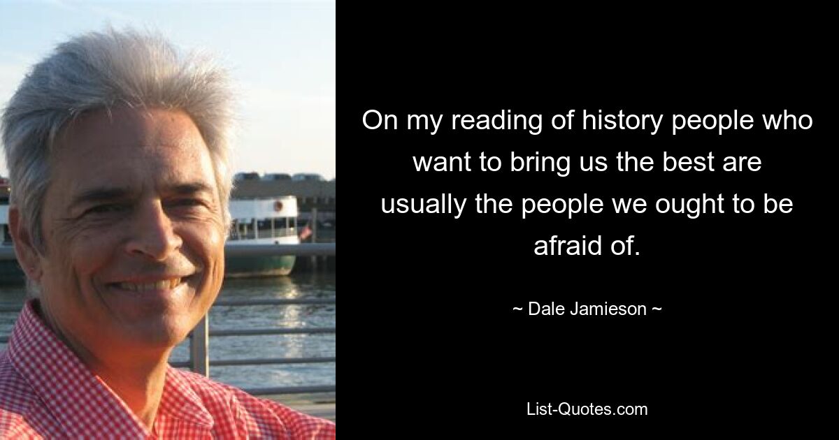 On my reading of history people who want to bring us the best are usually the people we ought to be afraid of. — © Dale Jamieson