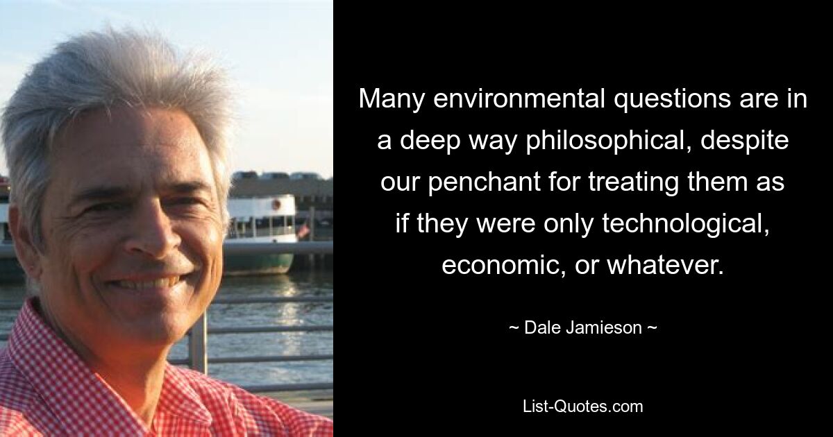 Many environmental questions are in a deep way philosophical, despite our penchant for treating them as if they were only technological, economic, or whatever. — © Dale Jamieson