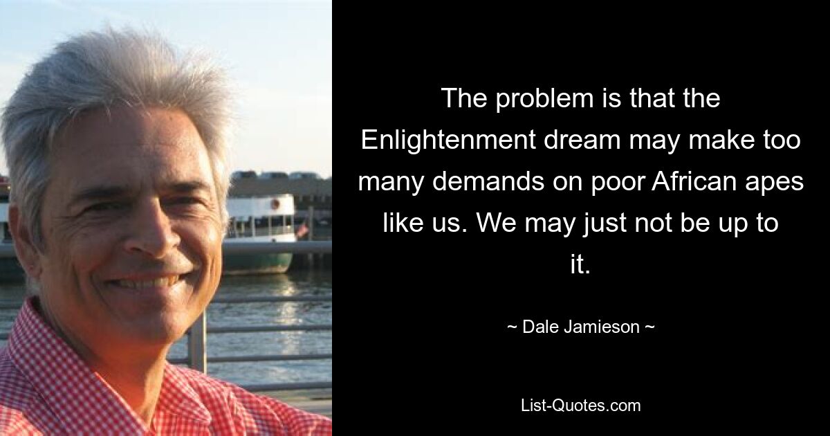 The problem is that the Enlightenment dream may make too many demands on poor African apes like us. We may just not be up to it. — © Dale Jamieson