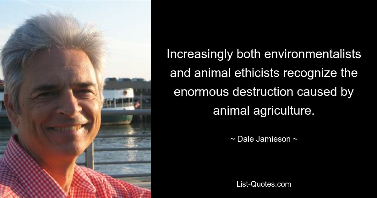 Increasingly both environmentalists and animal ethicists recognize the enormous destruction caused by animal agriculture. — © Dale Jamieson