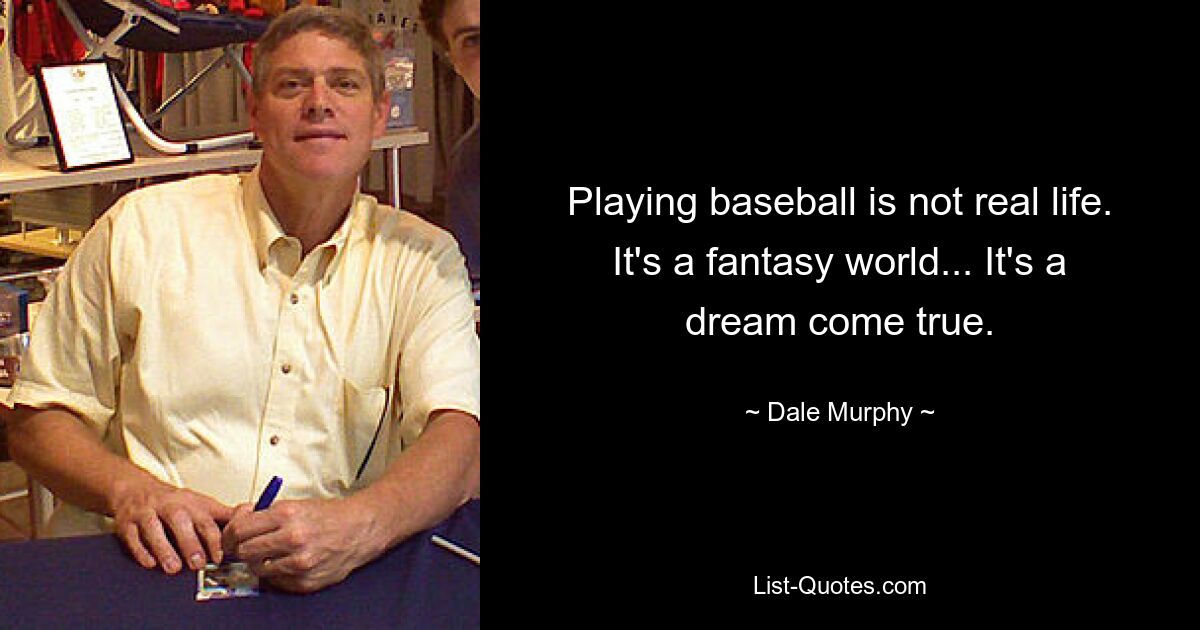 Playing baseball is not real life. It's a fantasy world... It's a dream come true. — © Dale Murphy