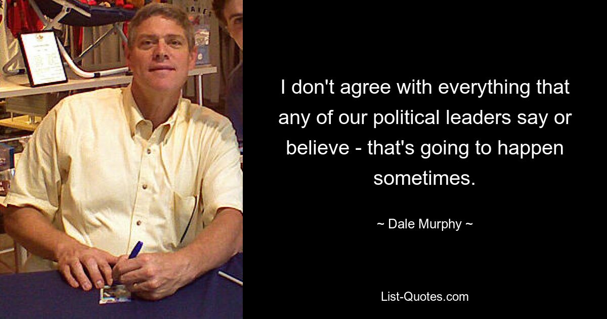 I don't agree with everything that any of our political leaders say or believe - that's going to happen sometimes. — © Dale Murphy