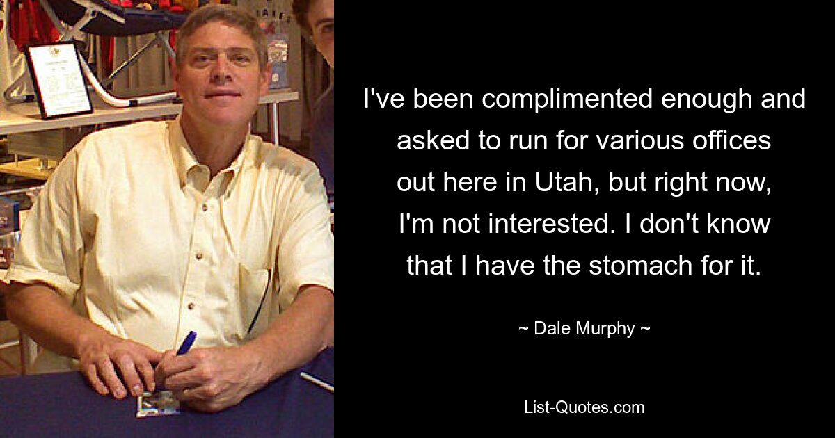 I've been complimented enough and asked to run for various offices out here in Utah, but right now, I'm not interested. I don't know that I have the stomach for it. — © Dale Murphy