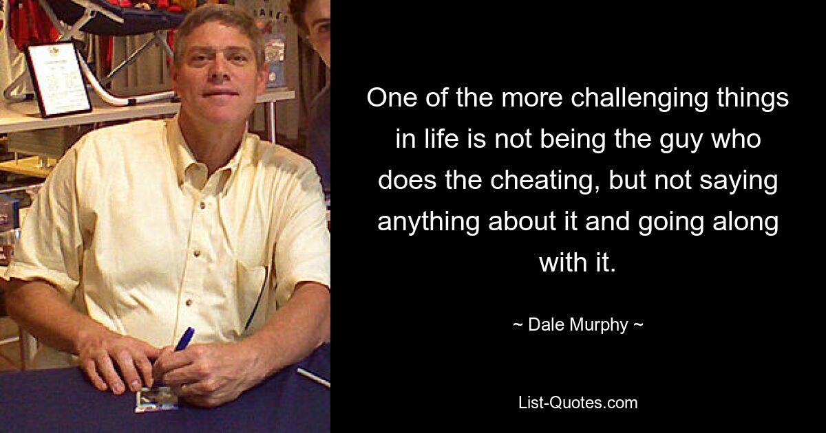 One of the more challenging things in life is not being the guy who does the cheating, but not saying anything about it and going along with it. — © Dale Murphy