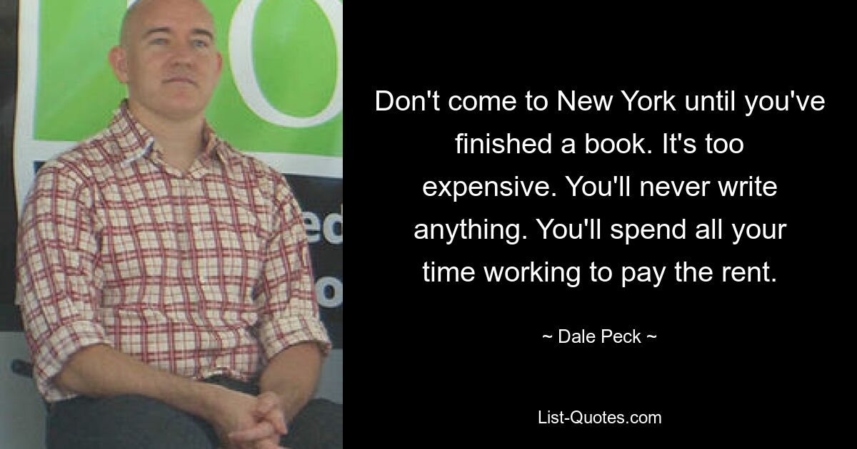 Don't come to New York until you've finished a book. It's too expensive. You'll never write anything. You'll spend all your time working to pay the rent. — © Dale Peck