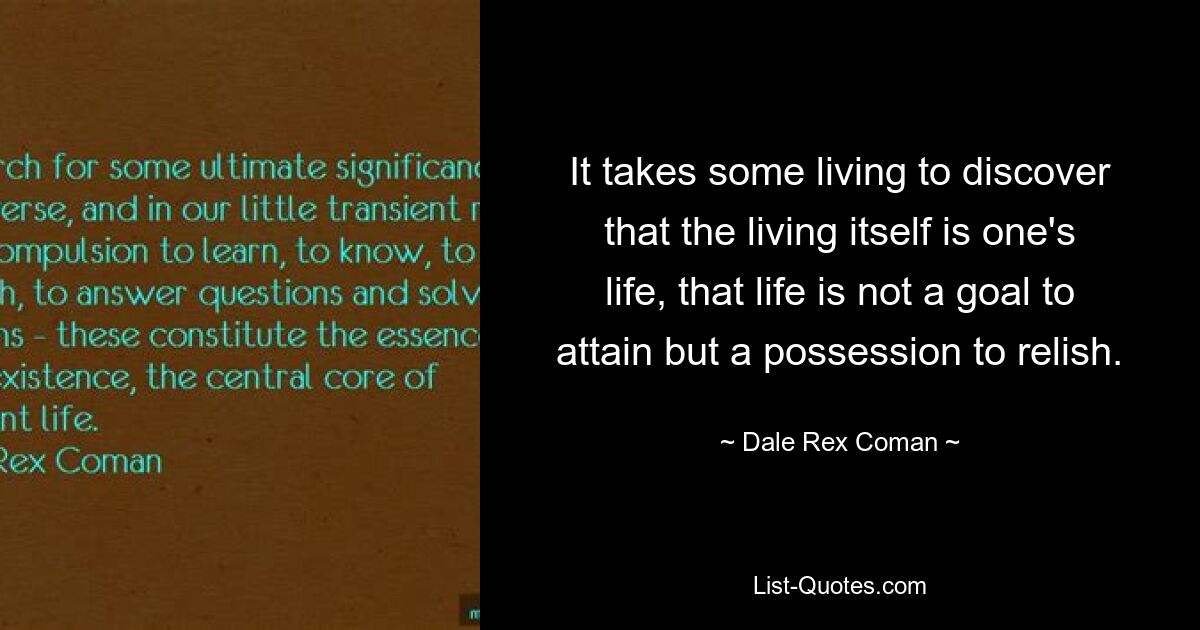 It takes some living to discover that the living itself is one's life, that life is not a goal to attain but a possession to relish. — © Dale Rex Coman