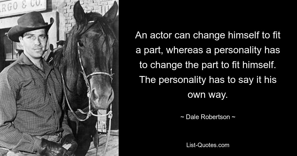 An actor can change himself to fit a part, whereas a personality has to change the part to fit himself. The personality has to say it his own way. — © Dale Robertson