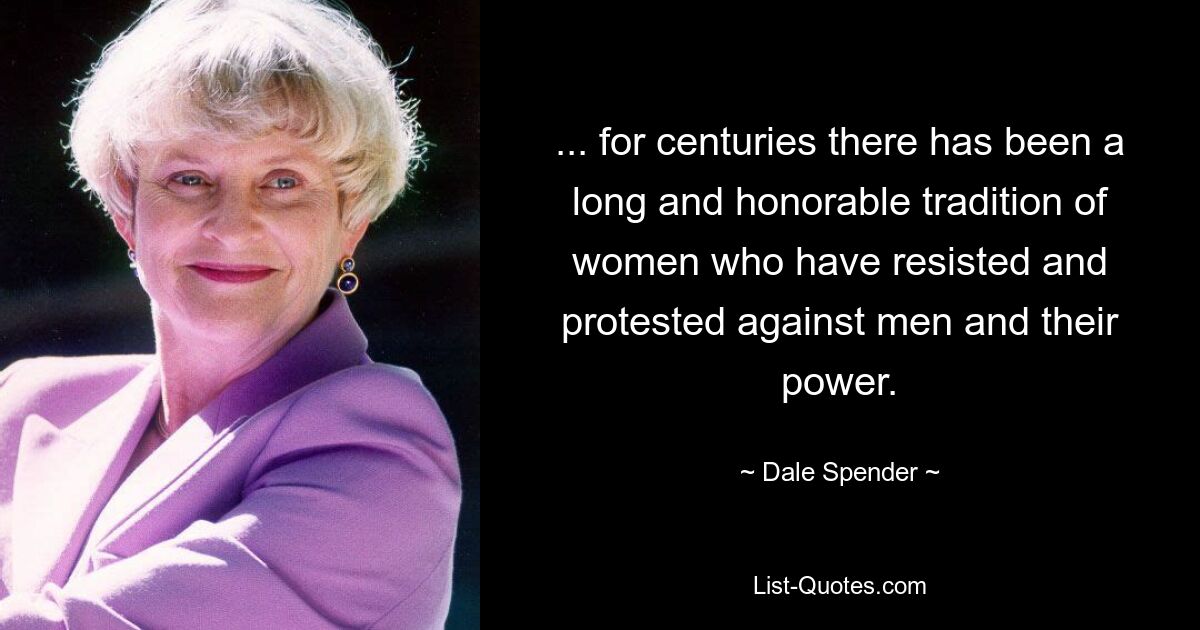 ... for centuries there has been a long and honorable tradition of women who have resisted and protested against men and their power. — © Dale Spender