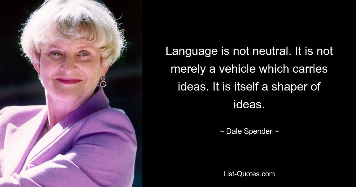 Language is not neutral. It is not merely a vehicle which carries ideas. It is itself a shaper of ideas. — © Dale Spender