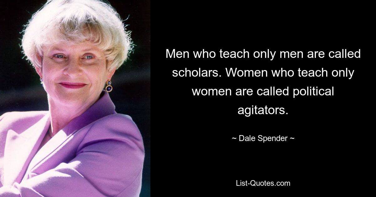 Men who teach only men are called scholars. Women who teach only women are called political agitators. — © Dale Spender