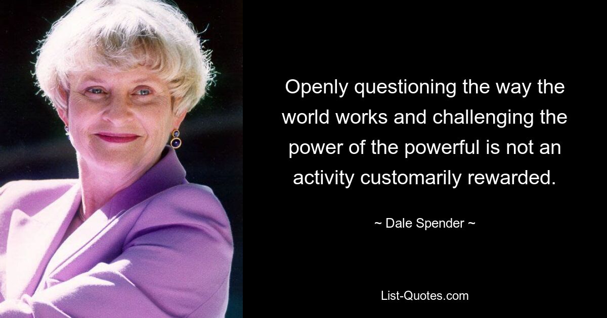 Openly questioning the way the world works and challenging the power of the powerful is not an activity customarily rewarded. — © Dale Spender