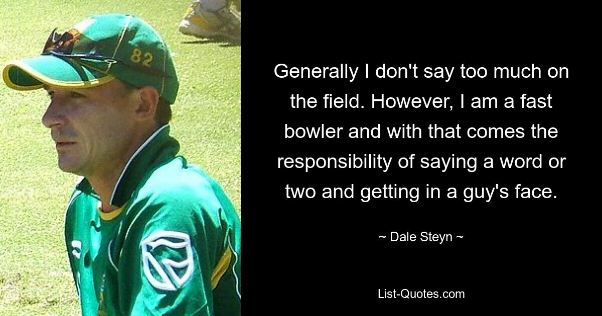 Generally I don't say too much on the field. However, I am a fast bowler and with that comes the responsibility of saying a word or two and getting in a guy's face. — © Dale Steyn