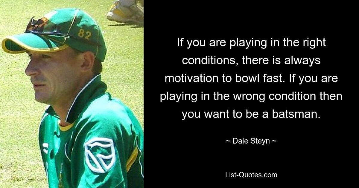 If you are playing in the right conditions, there is always motivation to bowl fast. If you are playing in the wrong condition then you want to be a batsman. — © Dale Steyn