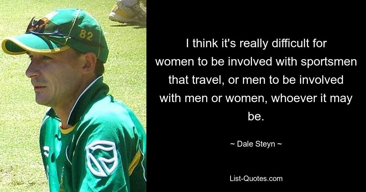 I think it's really difficult for women to be involved with sportsmen that travel, or men to be involved with men or women, whoever it may be. — © Dale Steyn