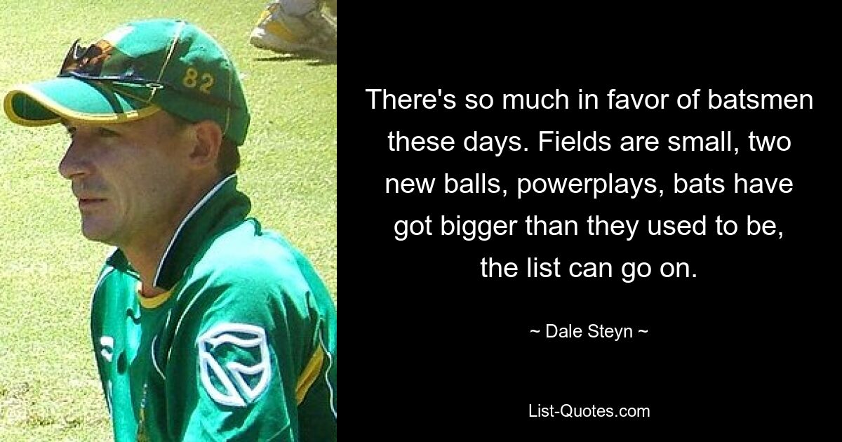 There's so much in favor of batsmen these days. Fields are small, two new balls, powerplays, bats have got bigger than they used to be, the list can go on. — © Dale Steyn