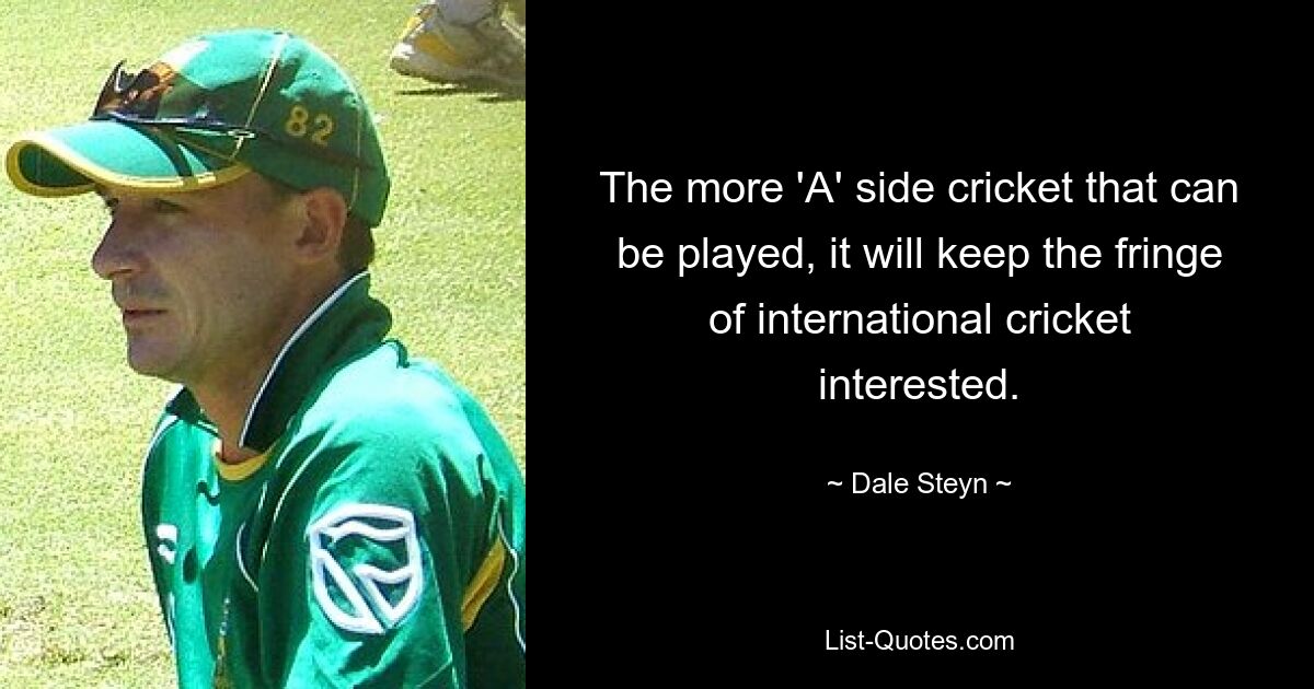 The more 'A' side cricket that can be played, it will keep the fringe of international cricket interested. — © Dale Steyn