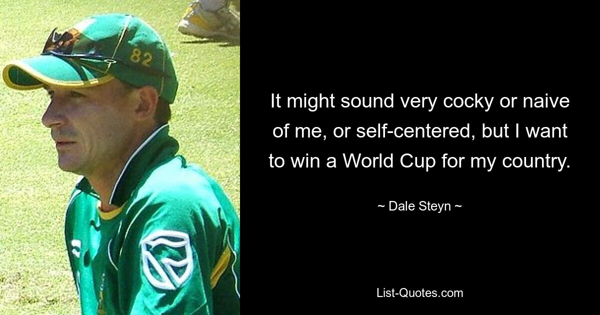 It might sound very cocky or naive of me, or self-centered, but I want to win a World Cup for my country. — © Dale Steyn