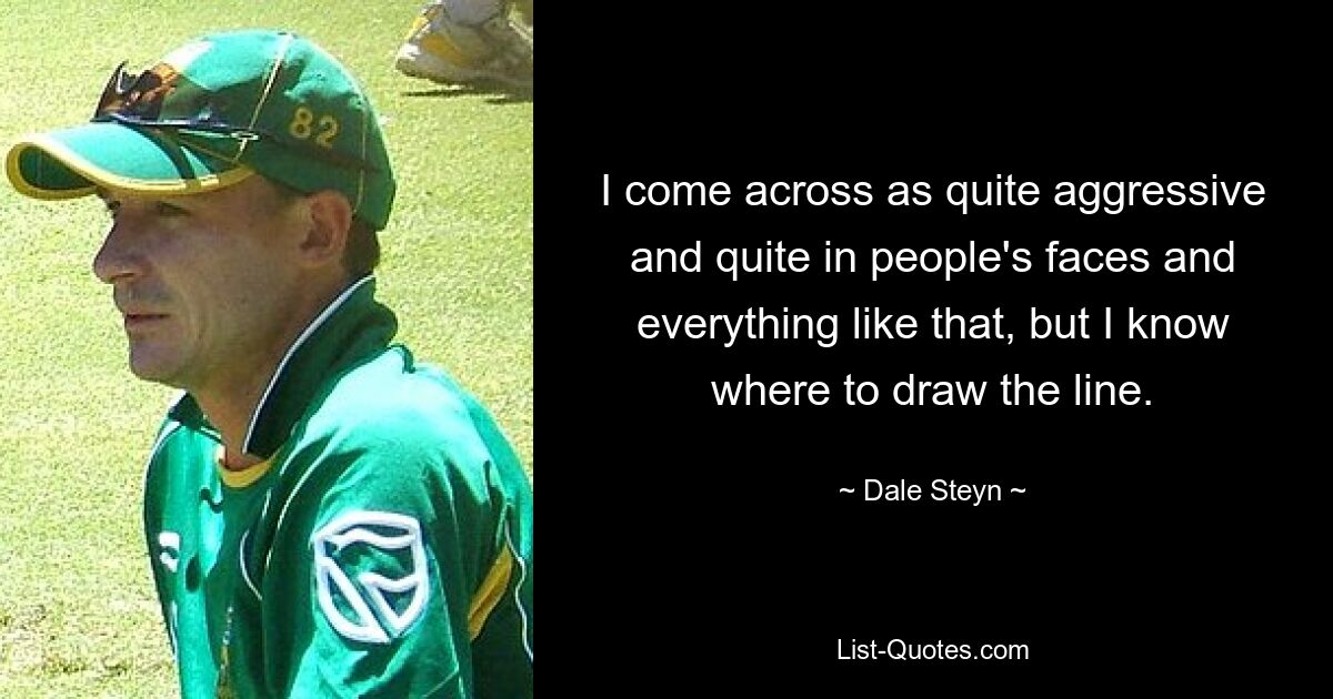 I come across as quite aggressive and quite in people's faces and everything like that, but I know where to draw the line. — © Dale Steyn