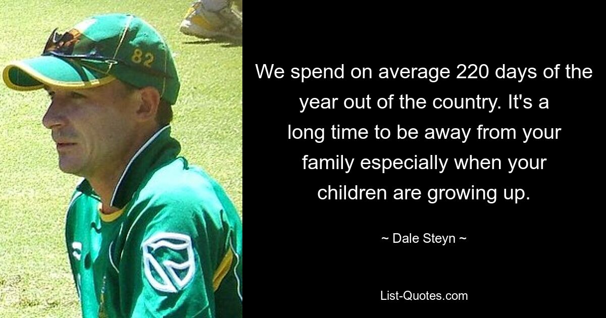 We spend on average 220 days of the year out of the country. It's a long time to be away from your family especially when your children are growing up. — © Dale Steyn