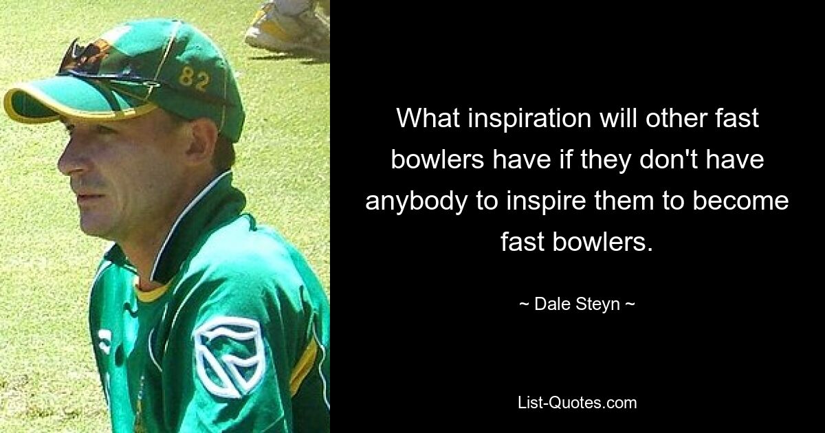 What inspiration will other fast bowlers have if they don't have anybody to inspire them to become fast bowlers. — © Dale Steyn