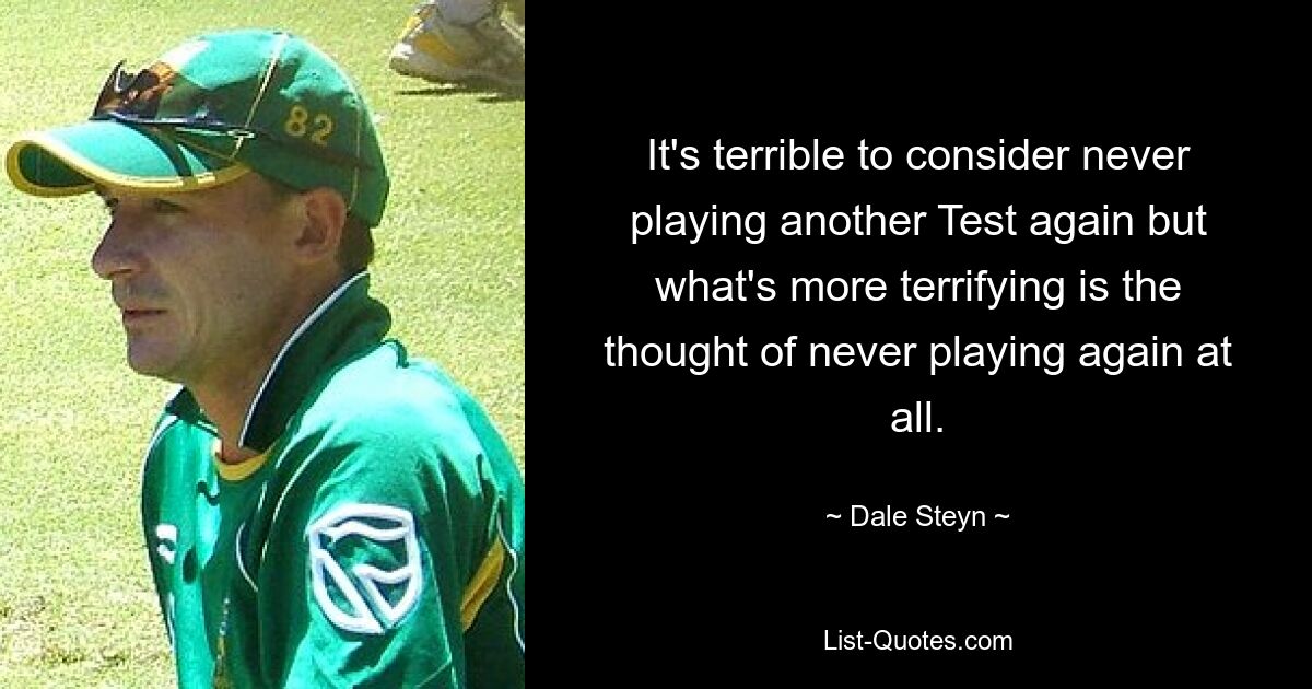 It's terrible to consider never playing another Test again but what's more terrifying is the thought of never playing again at all. — © Dale Steyn