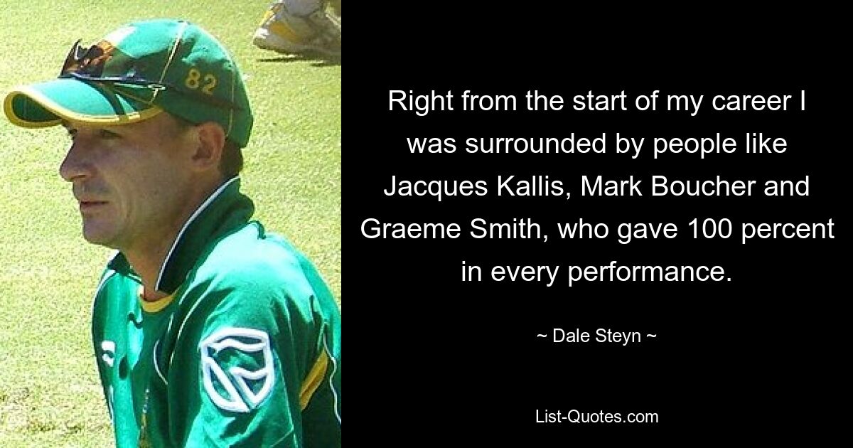 Right from the start of my career I was surrounded by people like Jacques Kallis, Mark Boucher and Graeme Smith, who gave 100 percent in every performance. — © Dale Steyn