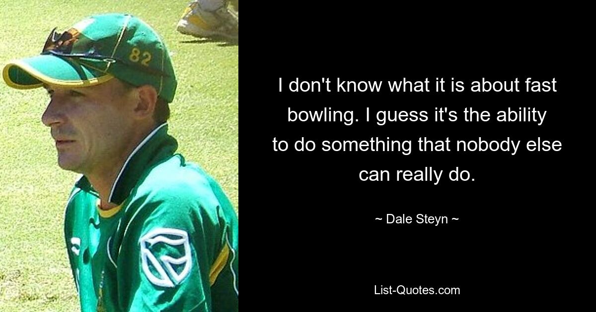 I don't know what it is about fast bowling. I guess it's the ability to do something that nobody else can really do. — © Dale Steyn