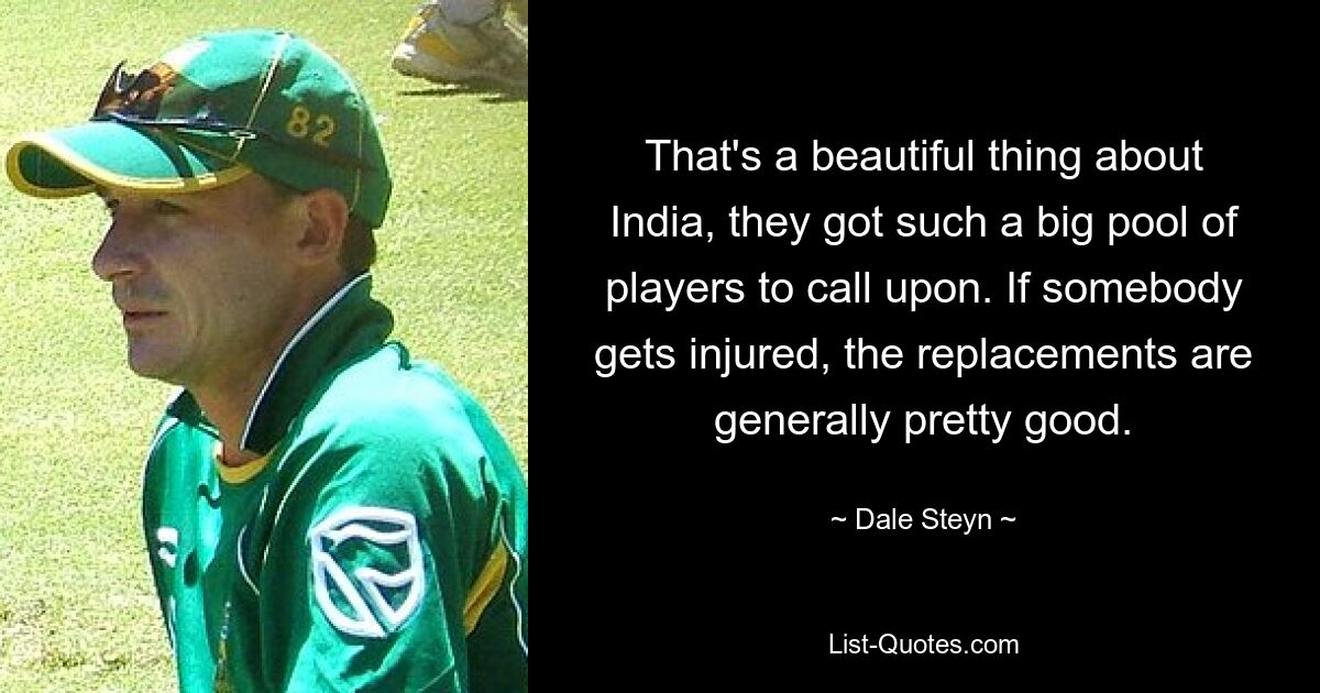 That's a beautiful thing about India, they got such a big pool of players to call upon. If somebody gets injured, the replacements are generally pretty good. — © Dale Steyn