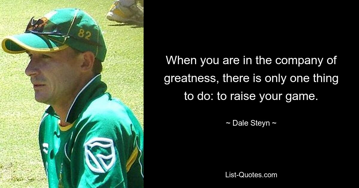 When you are in the company of greatness, there is only one thing to do: to raise your game. — © Dale Steyn