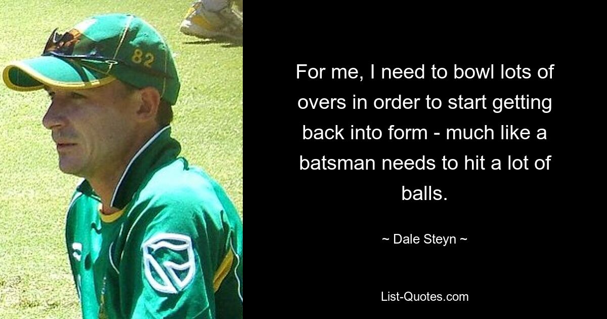 For me, I need to bowl lots of overs in order to start getting back into form - much like a batsman needs to hit a lot of balls. — © Dale Steyn