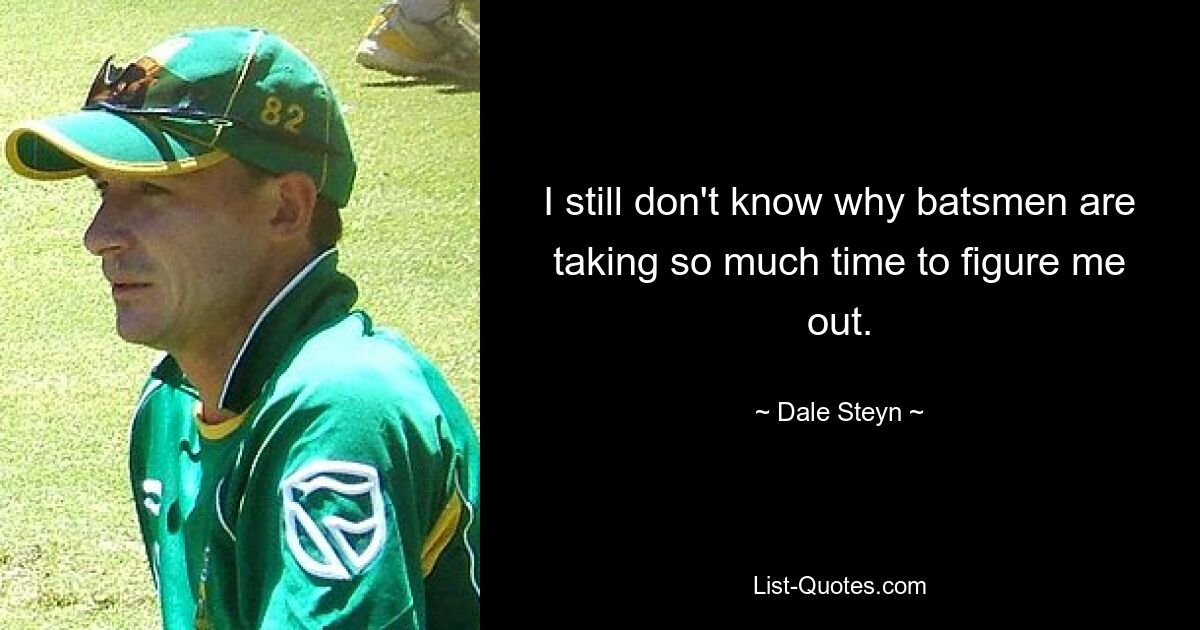 I still don't know why batsmen are taking so much time to figure me out. — © Dale Steyn