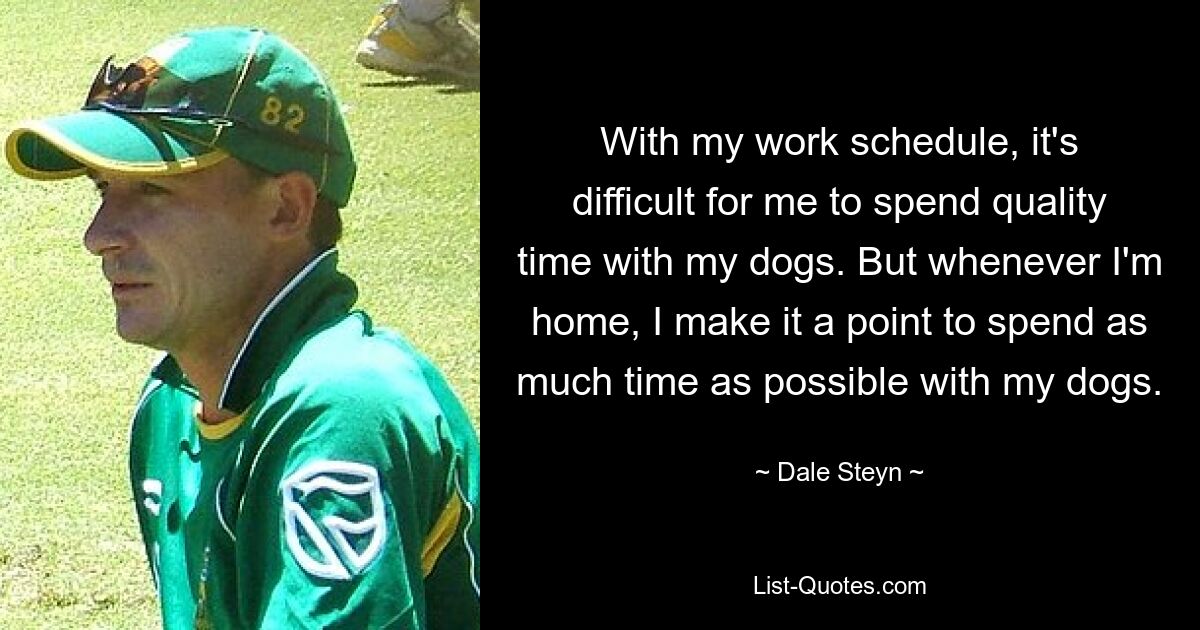 With my work schedule, it's difficult for me to spend quality time with my dogs. But whenever I'm home, I make it a point to spend as much time as possible with my dogs. — © Dale Steyn