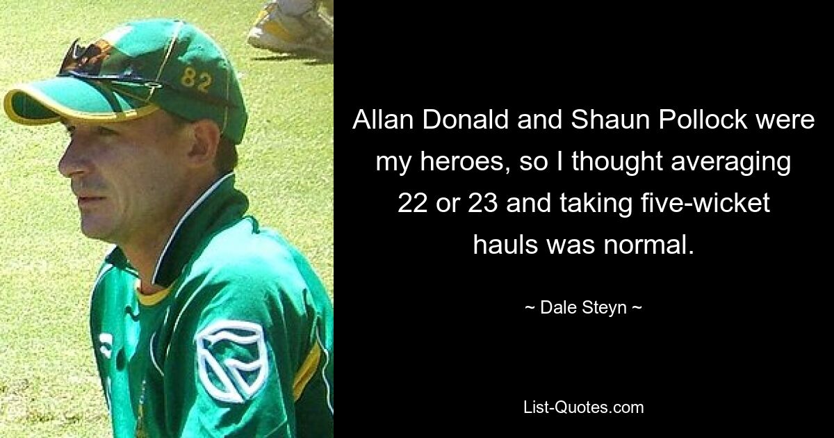 Allan Donald and Shaun Pollock were my heroes, so I thought averaging 22 or 23 and taking five-wicket hauls was normal. — © Dale Steyn