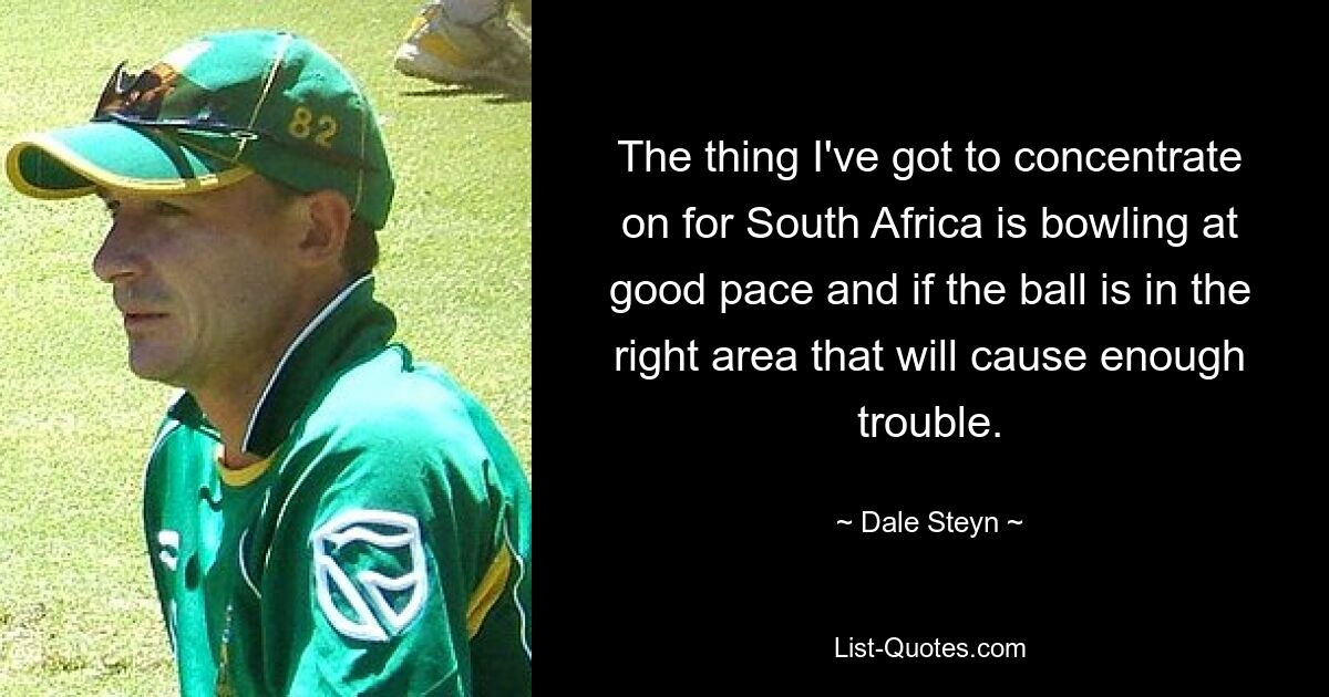 The thing I've got to concentrate on for South Africa is bowling at good pace and if the ball is in the right area that will cause enough trouble. — © Dale Steyn