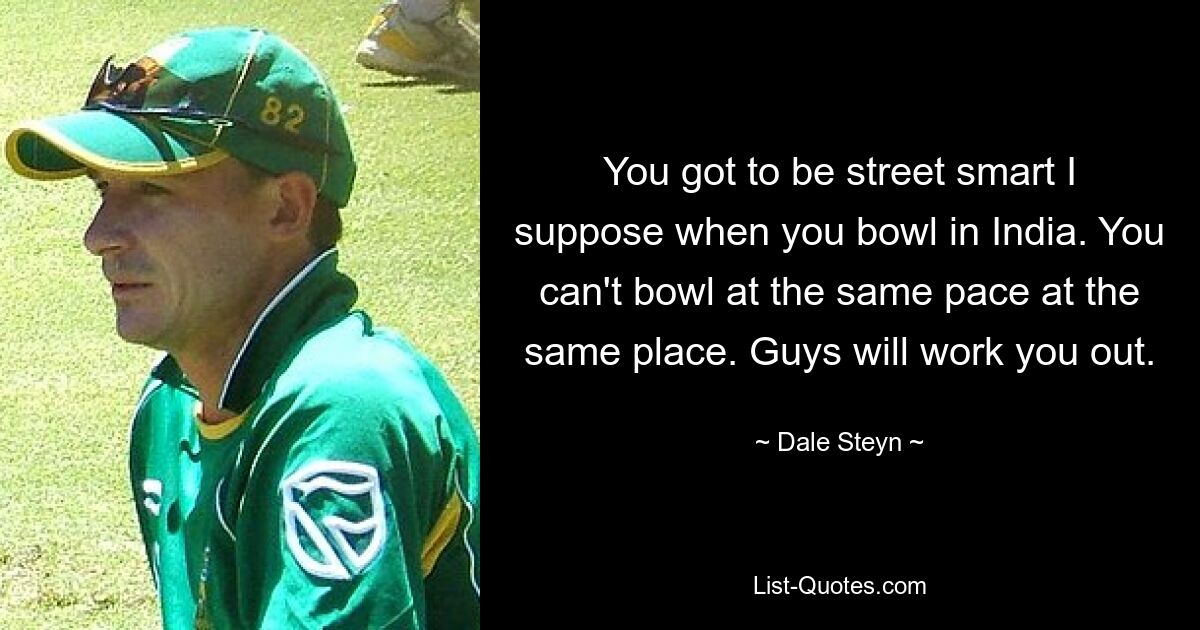 You got to be street smart I suppose when you bowl in India. You can't bowl at the same pace at the same place. Guys will work you out. — © Dale Steyn