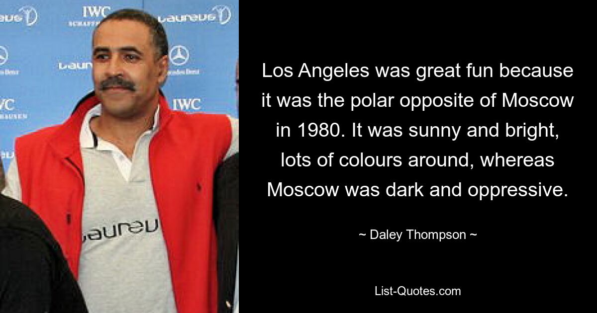 Los Angeles was great fun because it was the polar opposite of Moscow in 1980. It was sunny and bright, lots of colours around, whereas Moscow was dark and oppressive. — © Daley Thompson