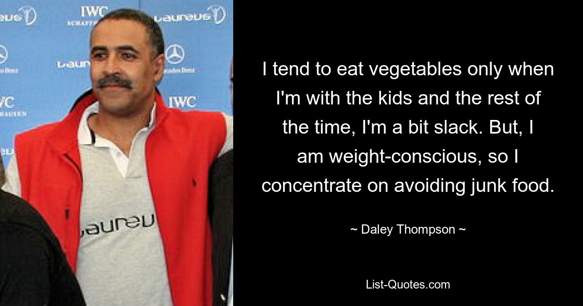 I tend to eat vegetables only when I'm with the kids and the rest of the time, I'm a bit slack. But, I am weight-conscious, so I concentrate on avoiding junk food. — © Daley Thompson