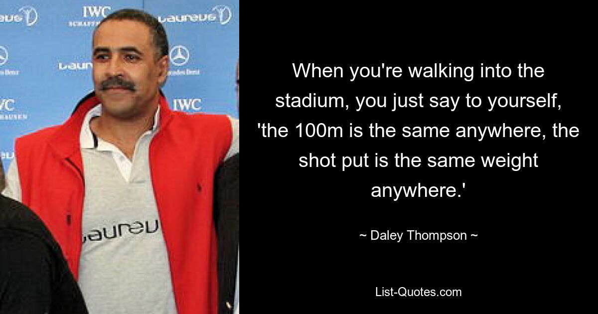 When you're walking into the stadium, you just say to yourself, 'the 100m is the same anywhere, the shot put is the same weight anywhere.' — © Daley Thompson