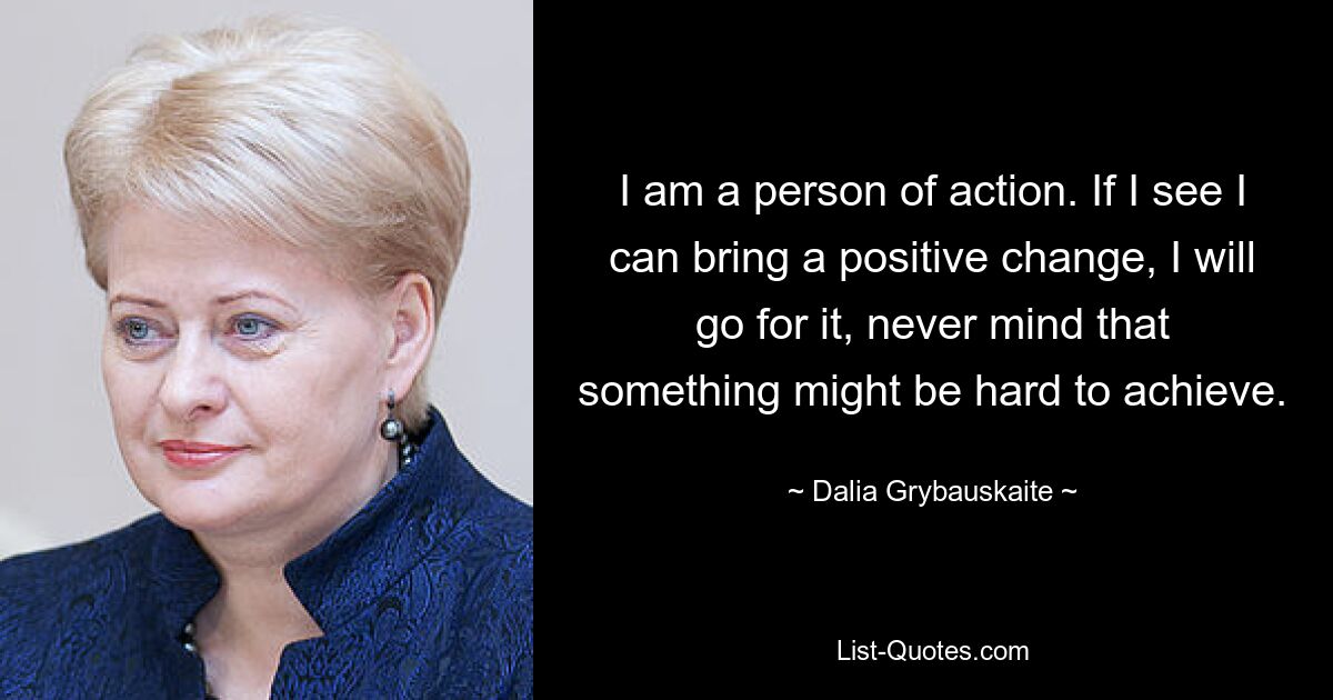 I am a person of action. If I see I can bring a positive change, I will go for it, never mind that something might be hard to achieve. — © Dalia Grybauskaite