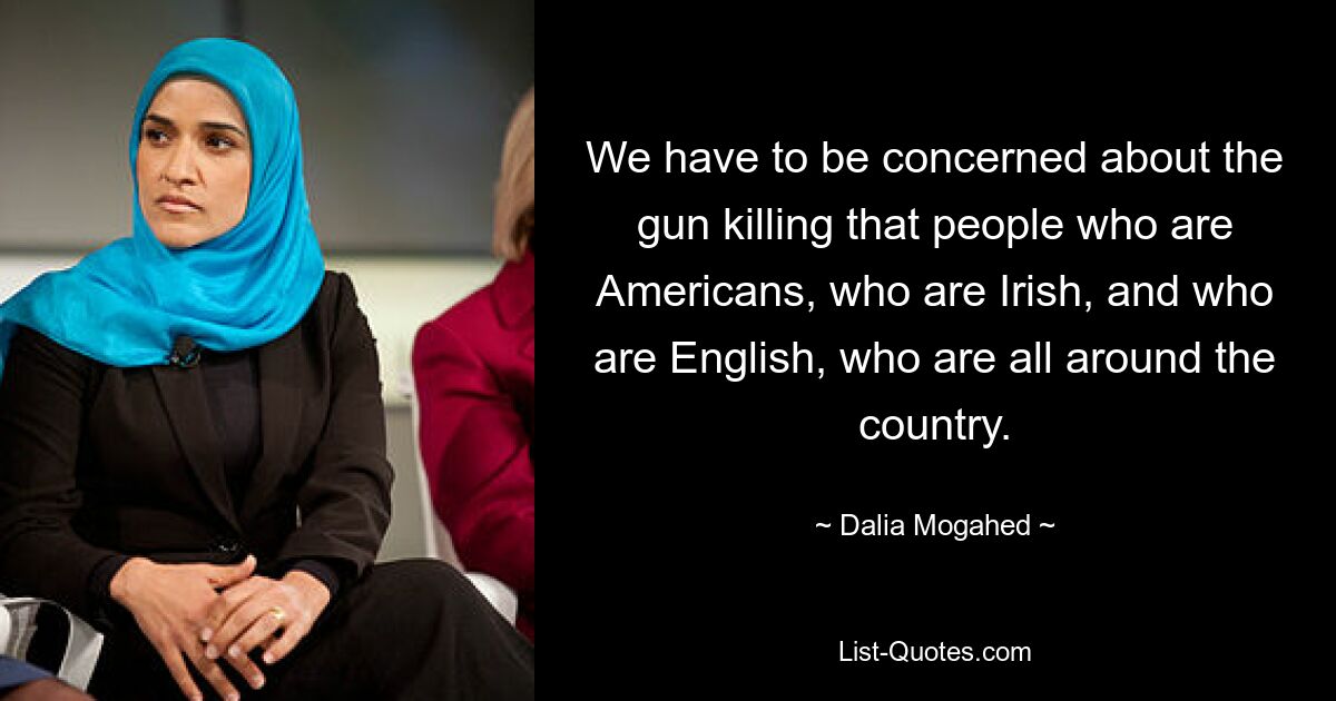 We have to be concerned about the gun killing that people who are Americans, who are Irish, and who are English, who are all around the country. — © Dalia Mogahed