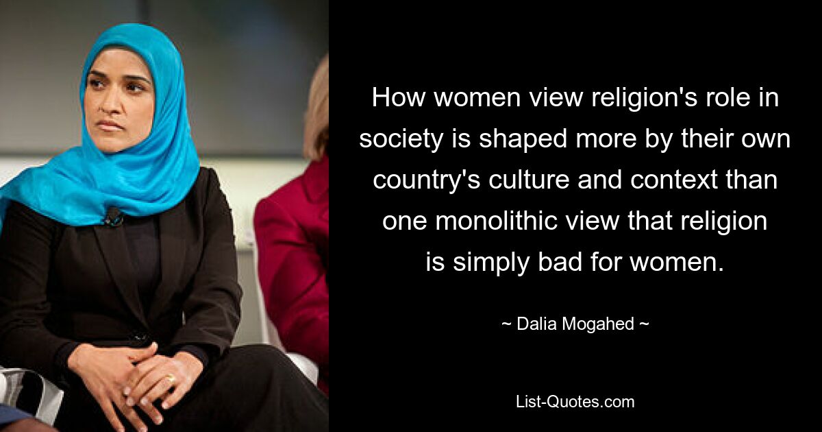 How women view religion's role in society is shaped more by their own country's culture and context than one monolithic view that religion is simply bad for women. — © Dalia Mogahed