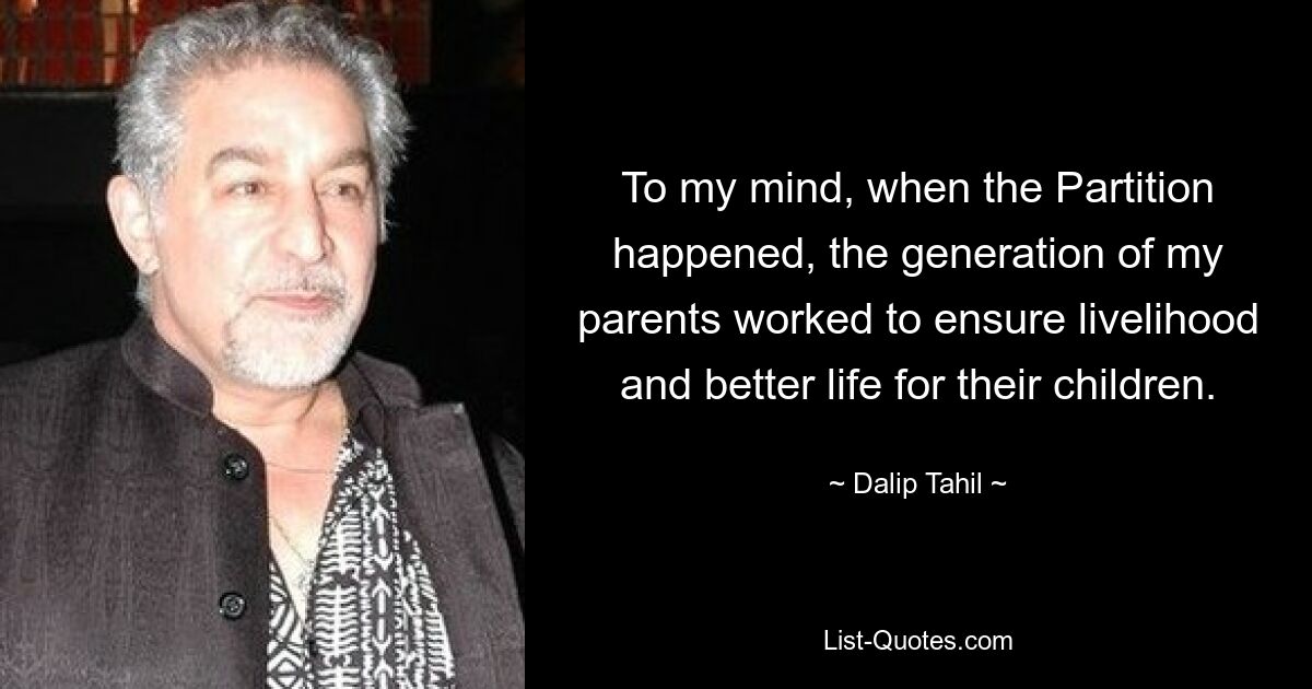 To my mind, when the Partition happened, the generation of my parents worked to ensure livelihood and better life for their children. — © Dalip Tahil