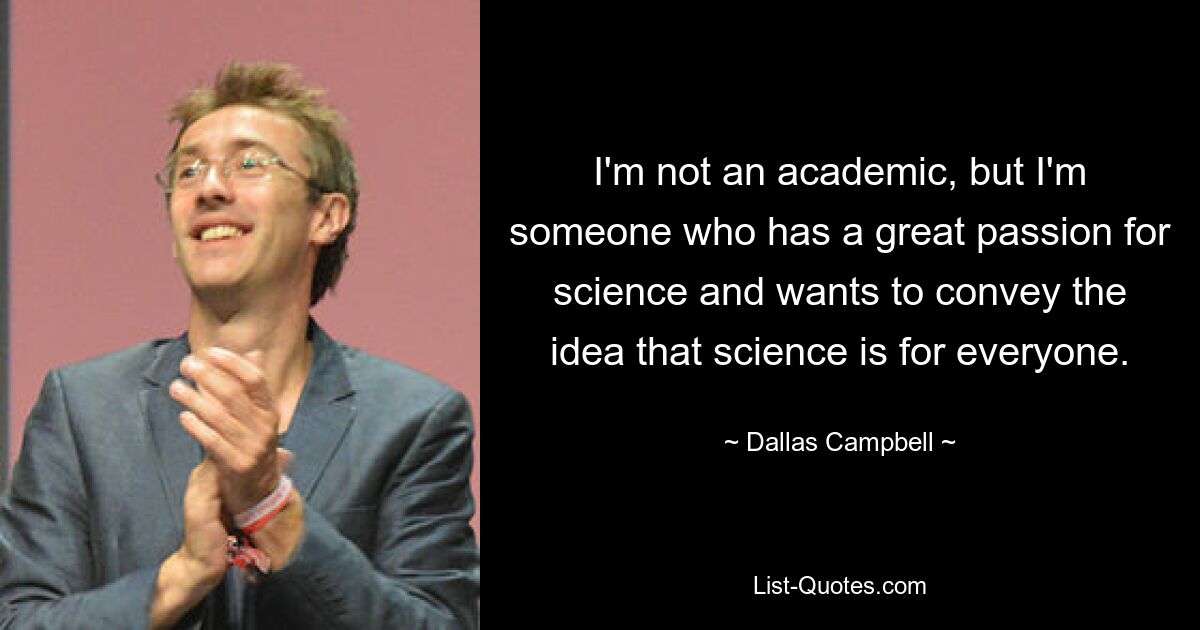 I'm not an academic, but I'm someone who has a great passion for science and wants to convey the idea that science is for everyone. — © Dallas Campbell