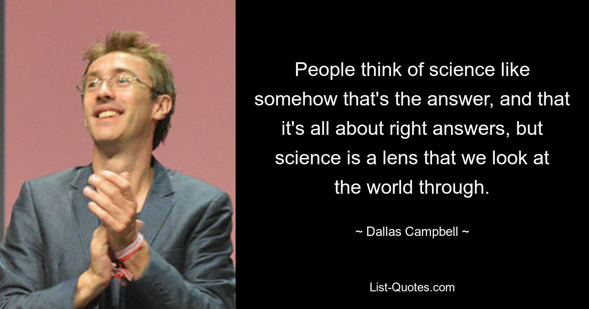 People think of science like somehow that's the answer, and that it's all about right answers, but science is a lens that we look at the world through. — © Dallas Campbell