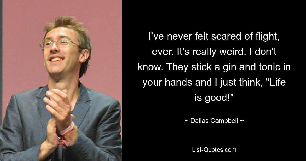 I've never felt scared of flight, ever. It's really weird. I don't know. They stick a gin and tonic in your hands and I just think, "Life is good!" — © Dallas Campbell