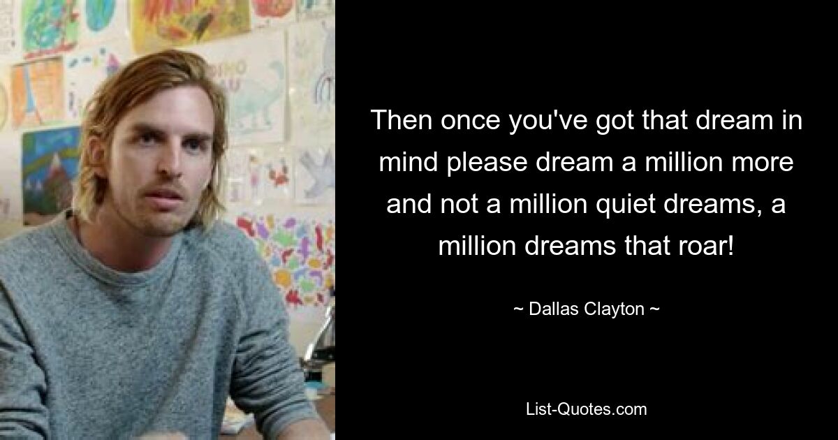 Then once you've got that dream in mind please dream a million more and not a million quiet dreams, a million dreams that roar! — © Dallas Clayton